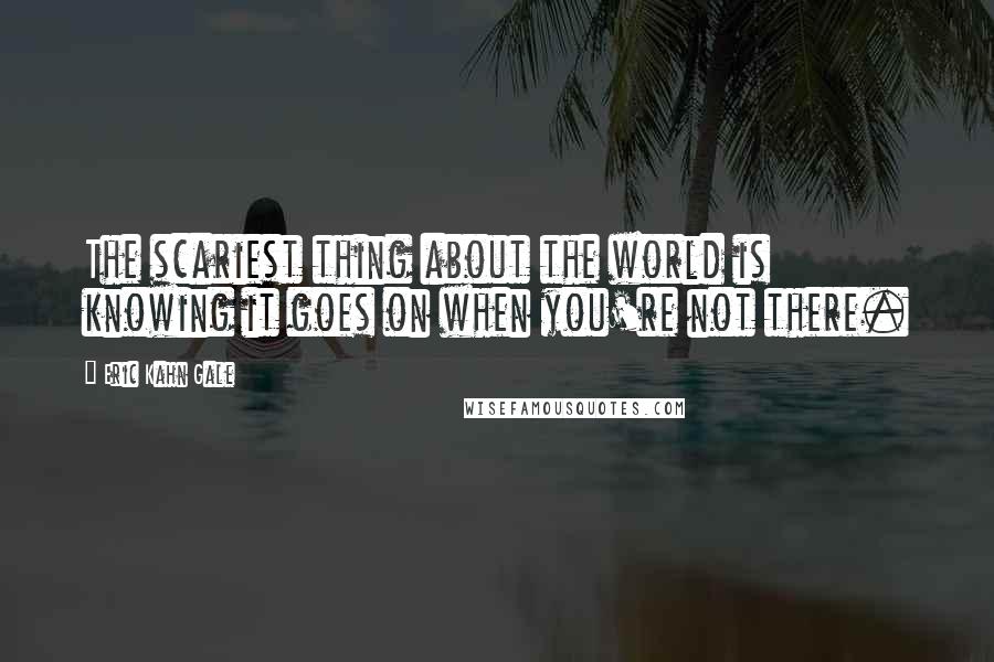 Eric Kahn Gale Quotes: The scariest thing about the world is knowing it goes on when you're not there.