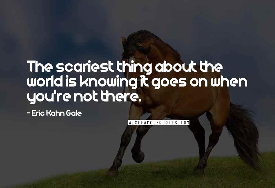 Eric Kahn Gale Quotes: The scariest thing about the world is knowing it goes on when you're not there.