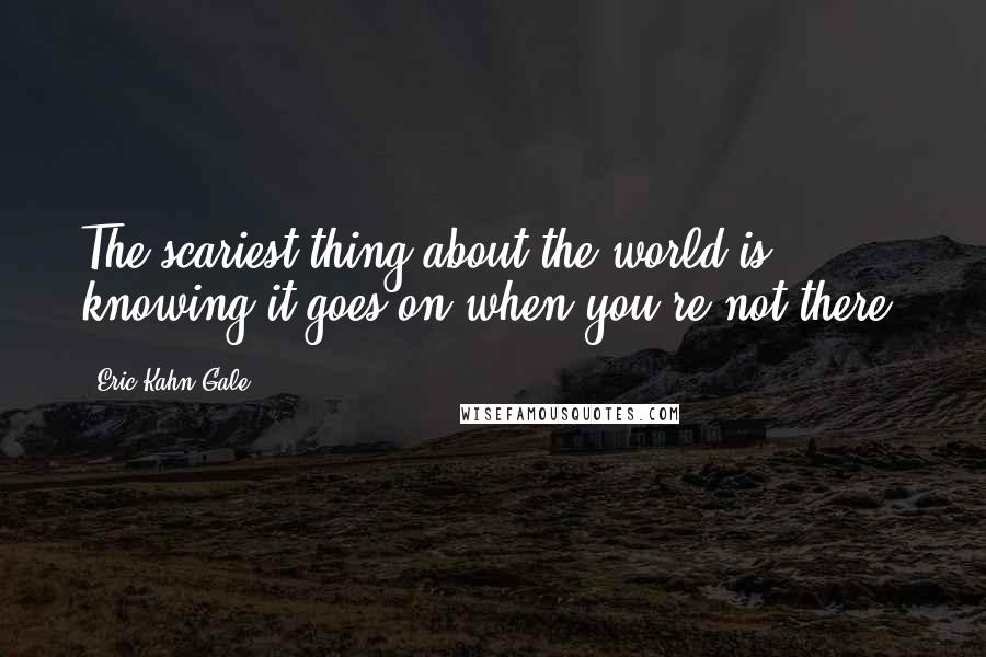 Eric Kahn Gale Quotes: The scariest thing about the world is knowing it goes on when you're not there.