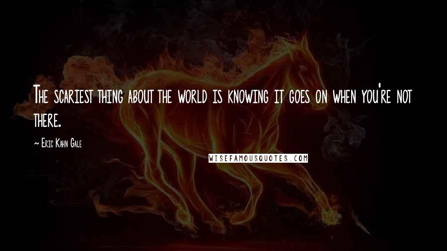 Eric Kahn Gale Quotes: The scariest thing about the world is knowing it goes on when you're not there.