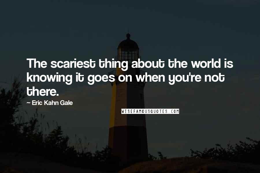 Eric Kahn Gale Quotes: The scariest thing about the world is knowing it goes on when you're not there.