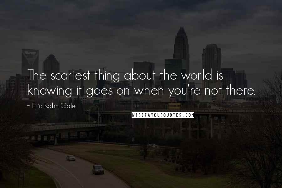 Eric Kahn Gale Quotes: The scariest thing about the world is knowing it goes on when you're not there.