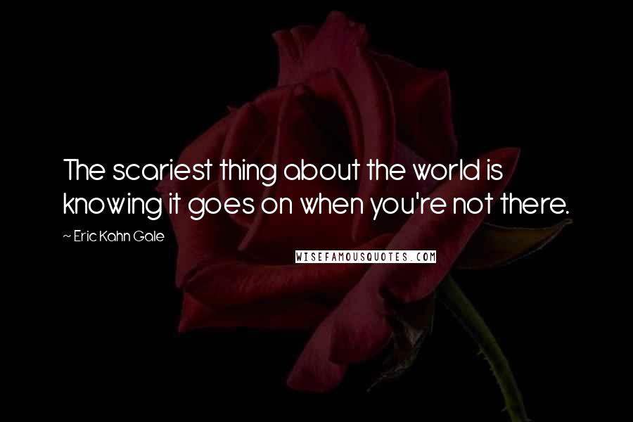 Eric Kahn Gale Quotes: The scariest thing about the world is knowing it goes on when you're not there.