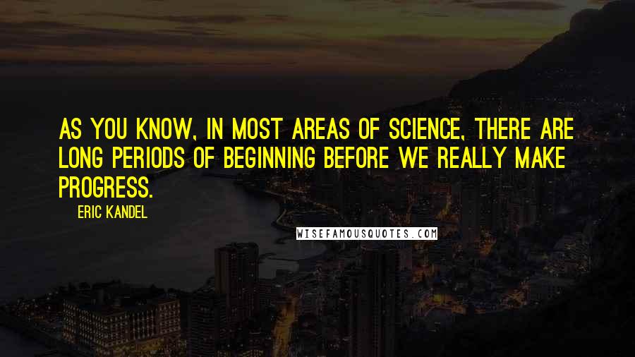 Eric Kandel Quotes: As you know, in most areas of science, there are long periods of beginning before we really make progress.