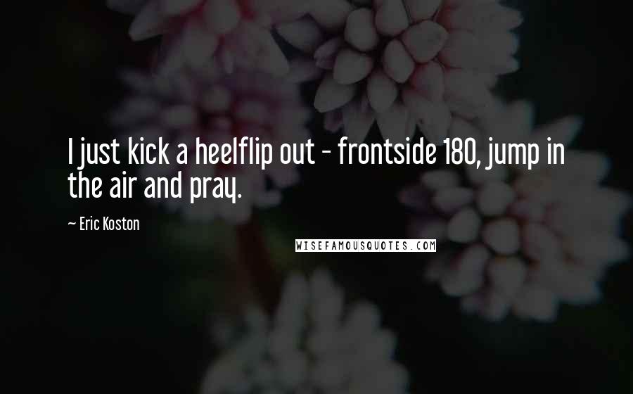 Eric Koston Quotes: I just kick a heelflip out - frontside 180, jump in the air and pray.