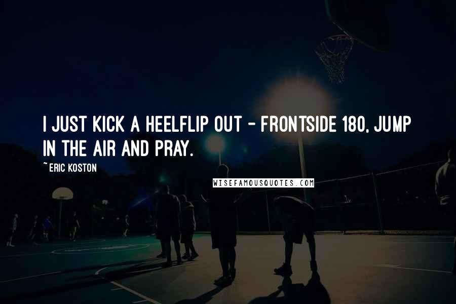 Eric Koston Quotes: I just kick a heelflip out - frontside 180, jump in the air and pray.