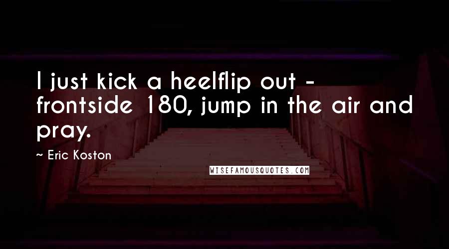 Eric Koston Quotes: I just kick a heelflip out - frontside 180, jump in the air and pray.