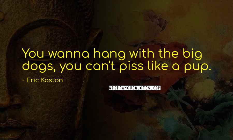 Eric Koston Quotes: You wanna hang with the big dogs, you can't piss like a pup.