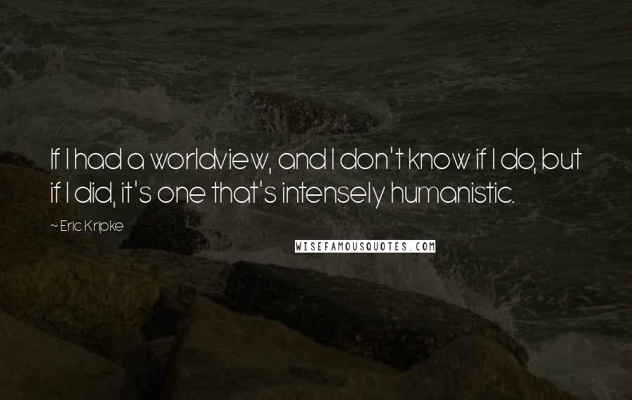 Eric Kripke Quotes: If I had a worldview, and I don't know if I do, but if I did, it's one that's intensely humanistic.