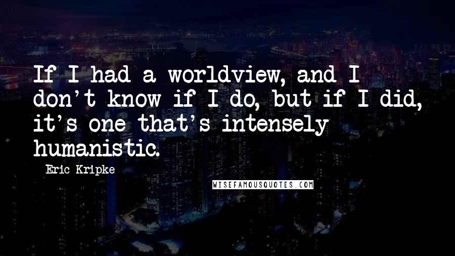 Eric Kripke Quotes: If I had a worldview, and I don't know if I do, but if I did, it's one that's intensely humanistic.