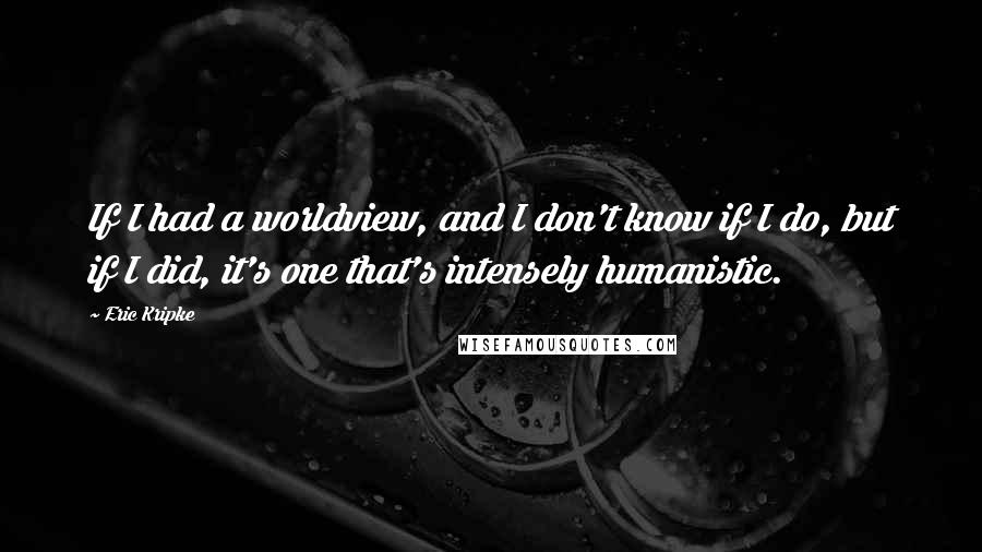 Eric Kripke Quotes: If I had a worldview, and I don't know if I do, but if I did, it's one that's intensely humanistic.