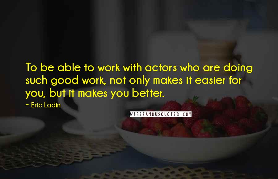 Eric Ladin Quotes: To be able to work with actors who are doing such good work, not only makes it easier for you, but it makes you better.