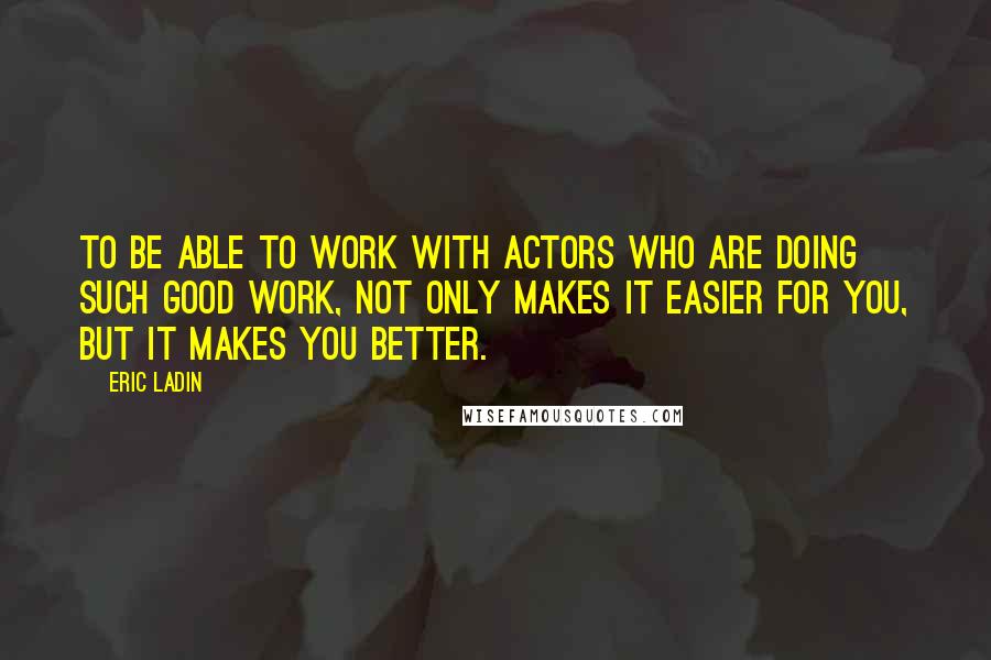 Eric Ladin Quotes: To be able to work with actors who are doing such good work, not only makes it easier for you, but it makes you better.