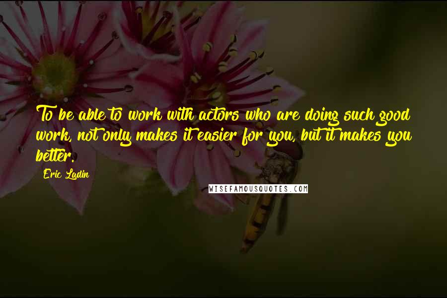 Eric Ladin Quotes: To be able to work with actors who are doing such good work, not only makes it easier for you, but it makes you better.