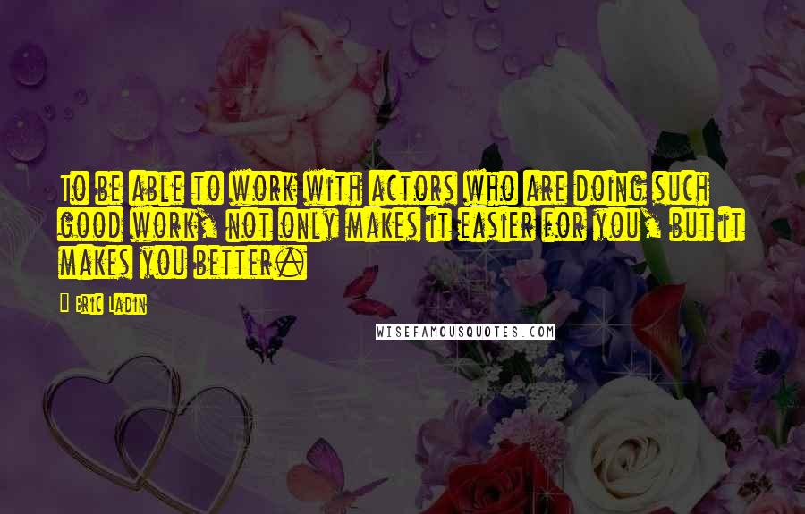 Eric Ladin Quotes: To be able to work with actors who are doing such good work, not only makes it easier for you, but it makes you better.