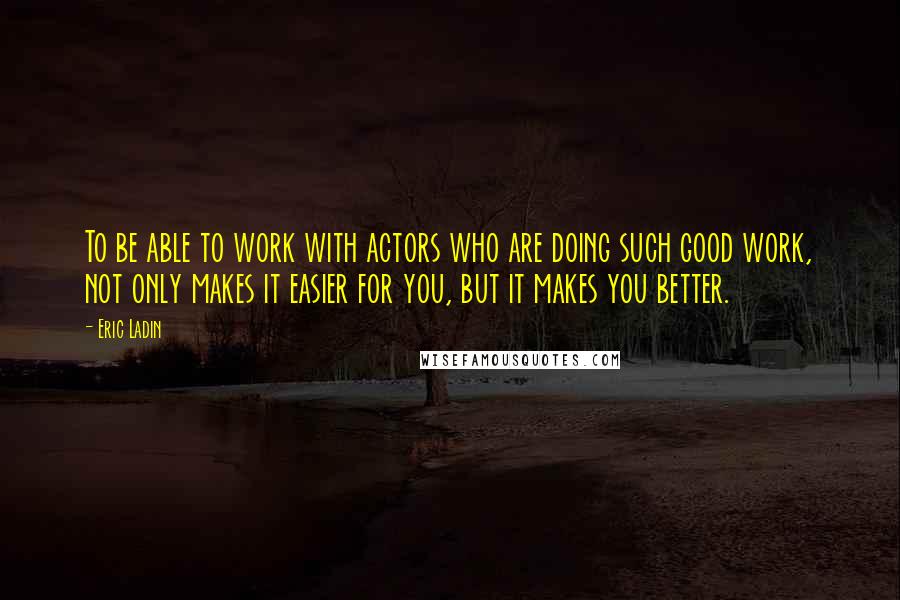 Eric Ladin Quotes: To be able to work with actors who are doing such good work, not only makes it easier for you, but it makes you better.