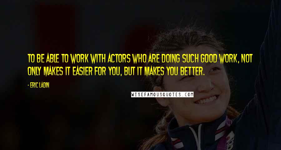 Eric Ladin Quotes: To be able to work with actors who are doing such good work, not only makes it easier for you, but it makes you better.