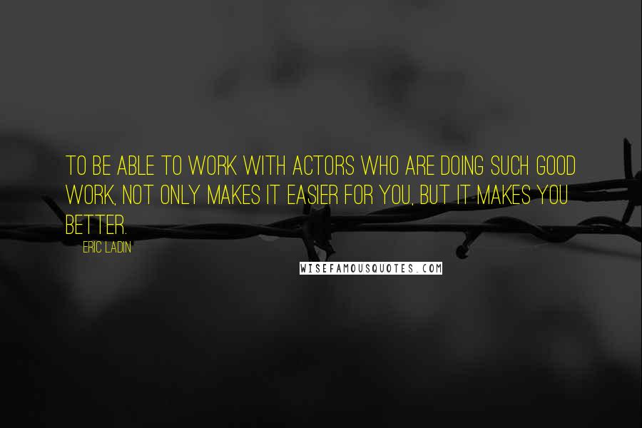 Eric Ladin Quotes: To be able to work with actors who are doing such good work, not only makes it easier for you, but it makes you better.