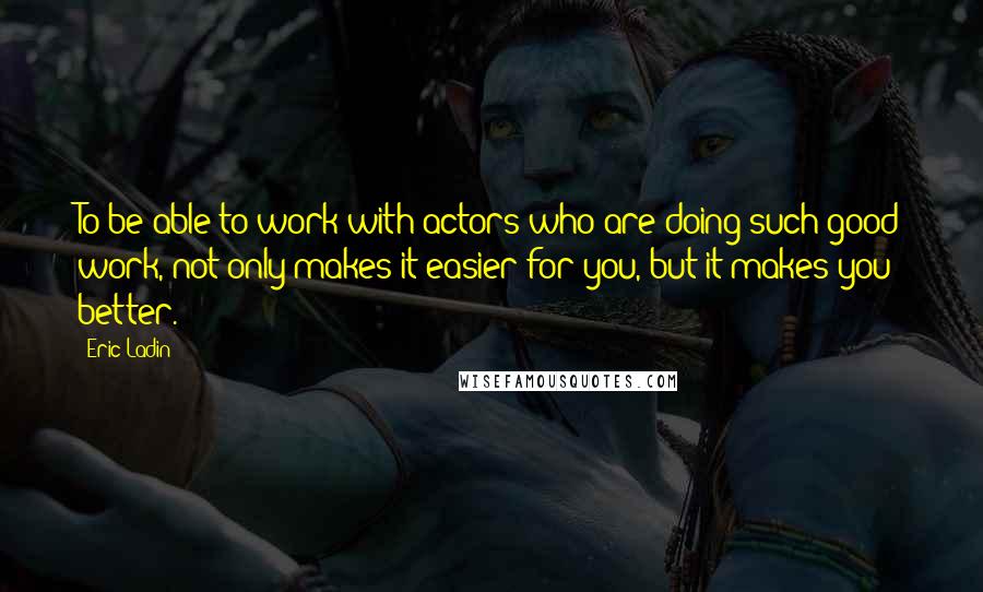 Eric Ladin Quotes: To be able to work with actors who are doing such good work, not only makes it easier for you, but it makes you better.