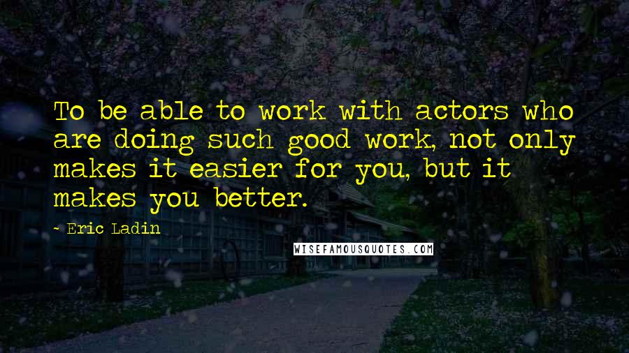 Eric Ladin Quotes: To be able to work with actors who are doing such good work, not only makes it easier for you, but it makes you better.