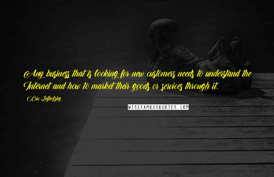 Eric Lefkofsky Quotes: Any business that is looking for new customers needs to understand the Internet and how to market their goods or services through it.