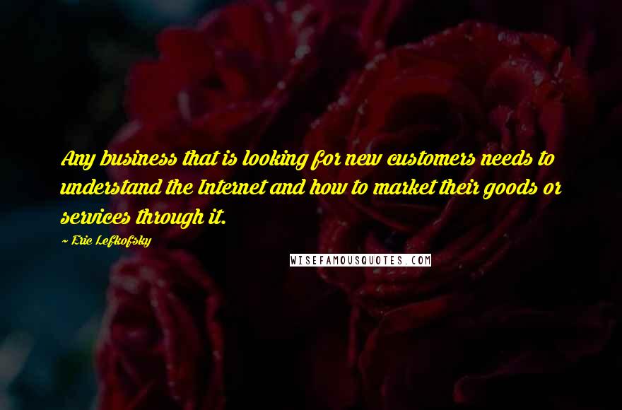 Eric Lefkofsky Quotes: Any business that is looking for new customers needs to understand the Internet and how to market their goods or services through it.
