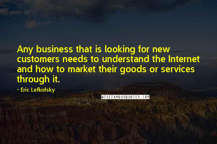 Eric Lefkofsky Quotes: Any business that is looking for new customers needs to understand the Internet and how to market their goods or services through it.