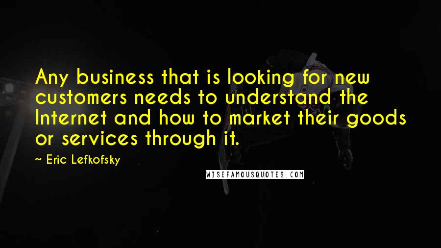Eric Lefkofsky Quotes: Any business that is looking for new customers needs to understand the Internet and how to market their goods or services through it.