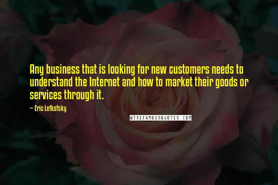 Eric Lefkofsky Quotes: Any business that is looking for new customers needs to understand the Internet and how to market their goods or services through it.