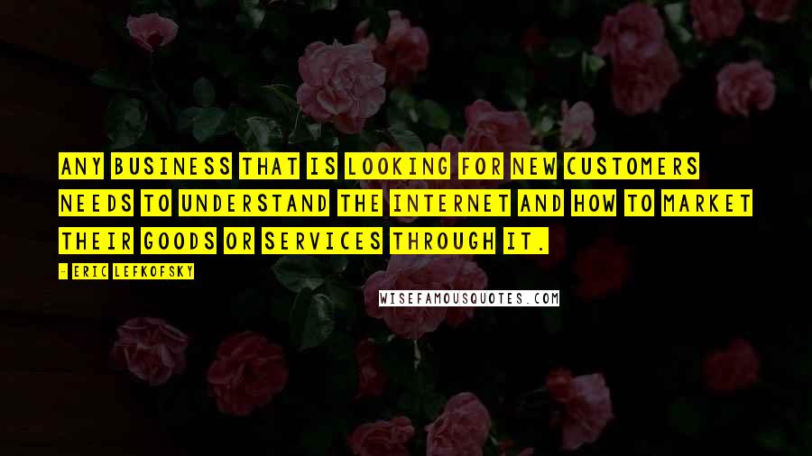 Eric Lefkofsky Quotes: Any business that is looking for new customers needs to understand the Internet and how to market their goods or services through it.