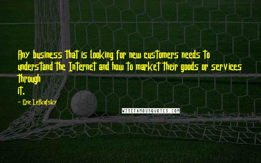 Eric Lefkofsky Quotes: Any business that is looking for new customers needs to understand the Internet and how to market their goods or services through it.
