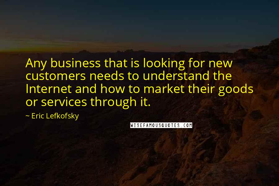 Eric Lefkofsky Quotes: Any business that is looking for new customers needs to understand the Internet and how to market their goods or services through it.