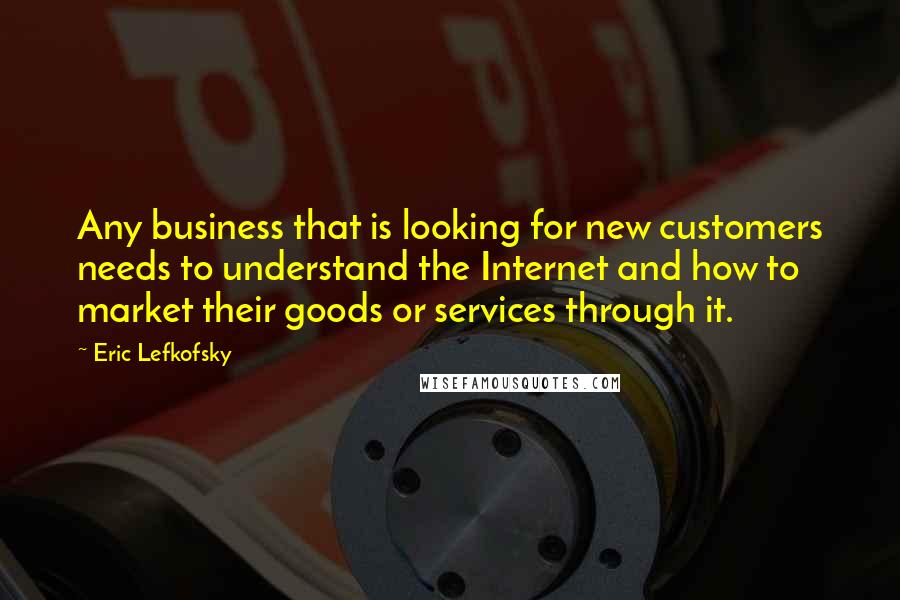 Eric Lefkofsky Quotes: Any business that is looking for new customers needs to understand the Internet and how to market their goods or services through it.