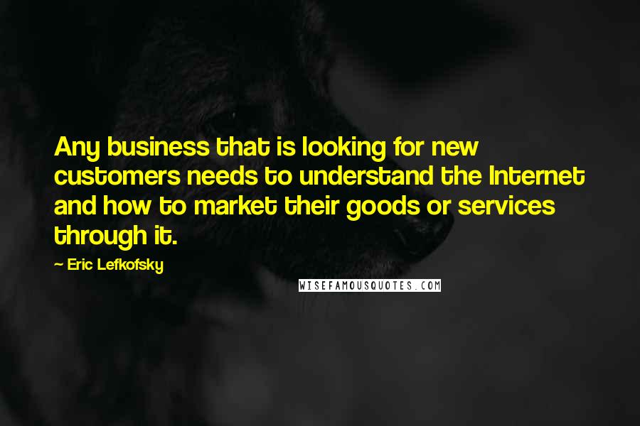 Eric Lefkofsky Quotes: Any business that is looking for new customers needs to understand the Internet and how to market their goods or services through it.