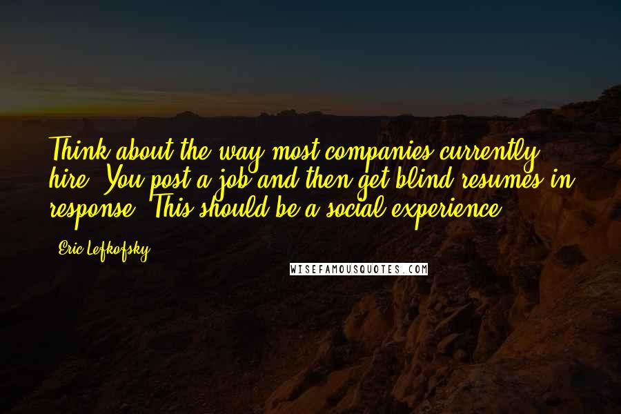 Eric Lefkofsky Quotes: Think about the way most companies currently hire. You post a job and then get blind resumes in response. This should be a social experience.