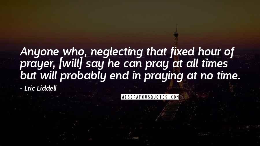 Eric Liddell Quotes: Anyone who, neglecting that fixed hour of prayer, [will] say he can pray at all times but will probably end in praying at no time.