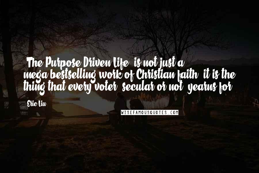 Eric Liu Quotes: 'The Purpose-Driven Life' is not just a mega-bestselling work of Christian faith; it is the thing that every voter, secular or not, yearns for.