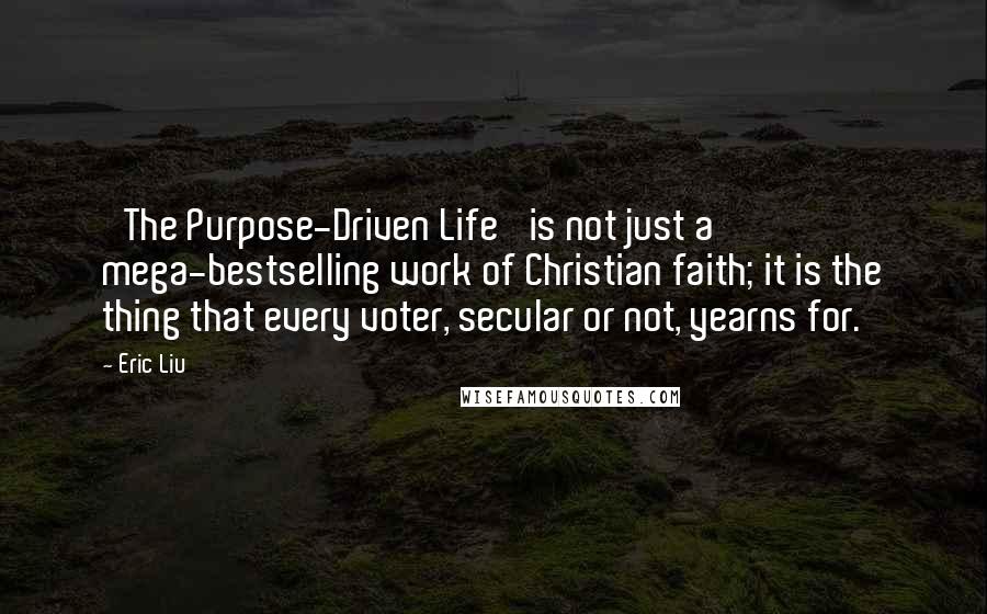 Eric Liu Quotes: 'The Purpose-Driven Life' is not just a mega-bestselling work of Christian faith; it is the thing that every voter, secular or not, yearns for.