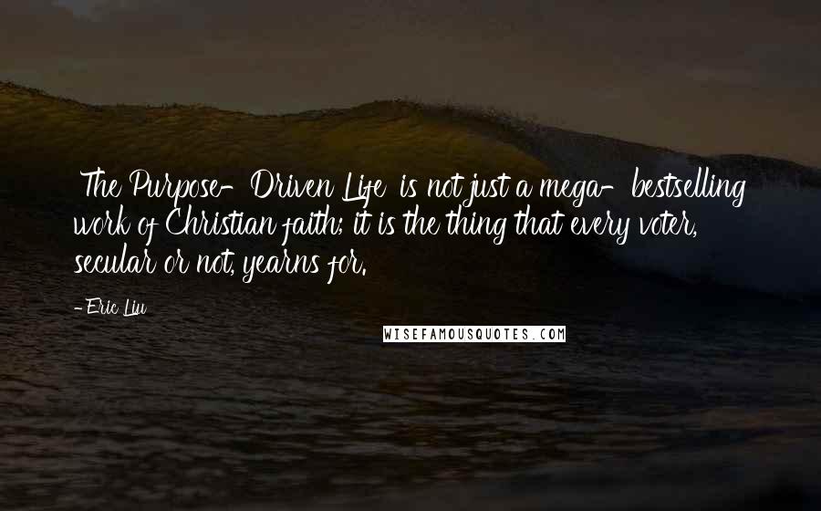 Eric Liu Quotes: 'The Purpose-Driven Life' is not just a mega-bestselling work of Christian faith; it is the thing that every voter, secular or not, yearns for.