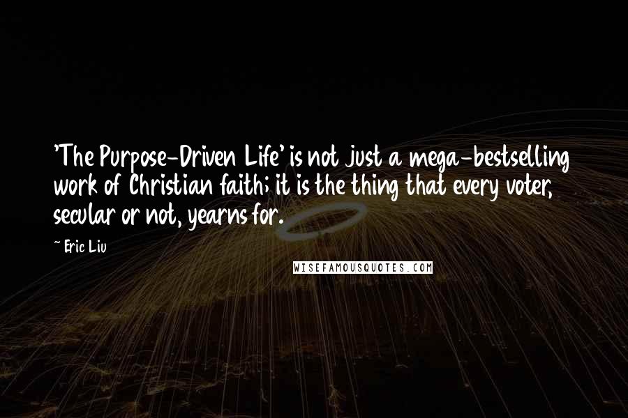 Eric Liu Quotes: 'The Purpose-Driven Life' is not just a mega-bestselling work of Christian faith; it is the thing that every voter, secular or not, yearns for.