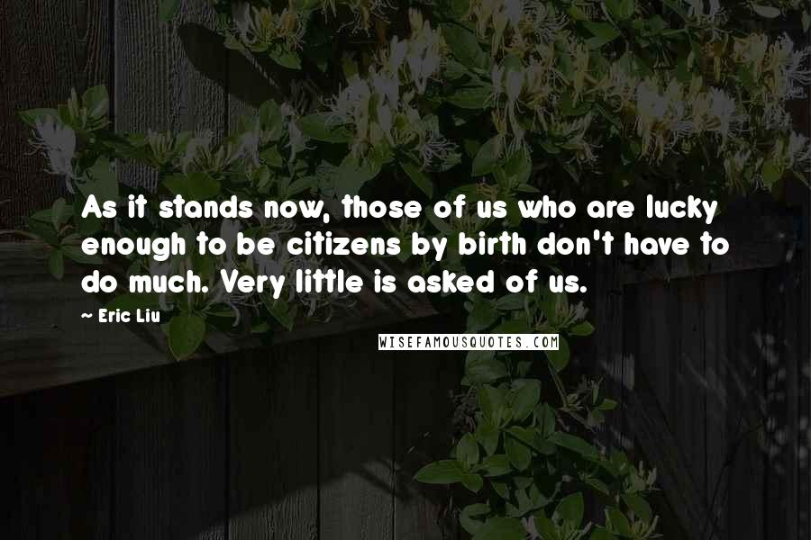 Eric Liu Quotes: As it stands now, those of us who are lucky enough to be citizens by birth don't have to do much. Very little is asked of us.