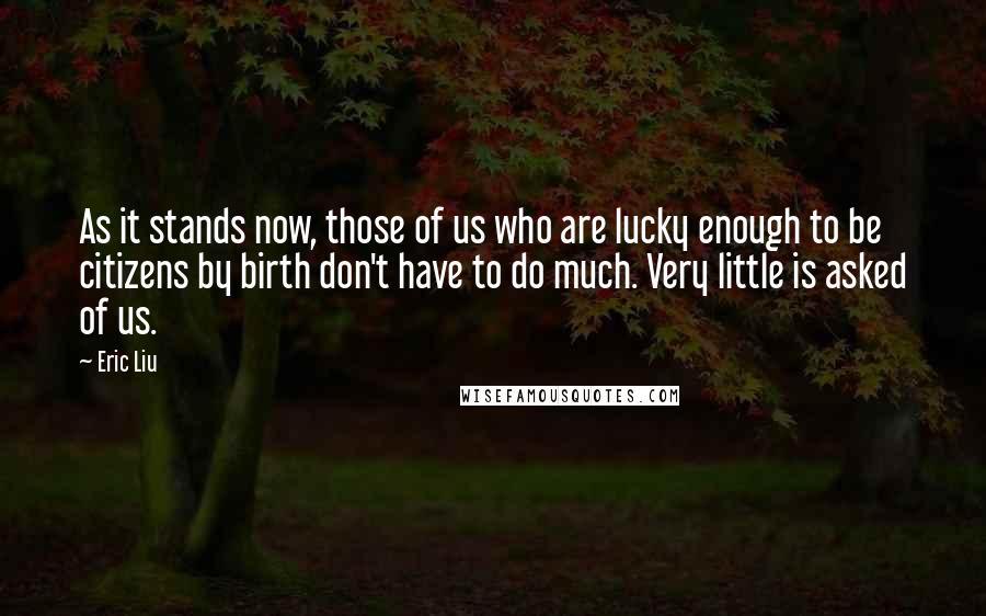 Eric Liu Quotes: As it stands now, those of us who are lucky enough to be citizens by birth don't have to do much. Very little is asked of us.