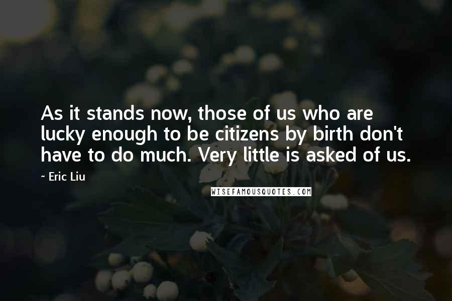 Eric Liu Quotes: As it stands now, those of us who are lucky enough to be citizens by birth don't have to do much. Very little is asked of us.
