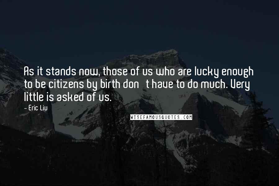 Eric Liu Quotes: As it stands now, those of us who are lucky enough to be citizens by birth don't have to do much. Very little is asked of us.