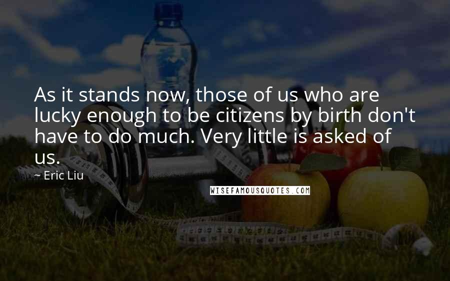 Eric Liu Quotes: As it stands now, those of us who are lucky enough to be citizens by birth don't have to do much. Very little is asked of us.