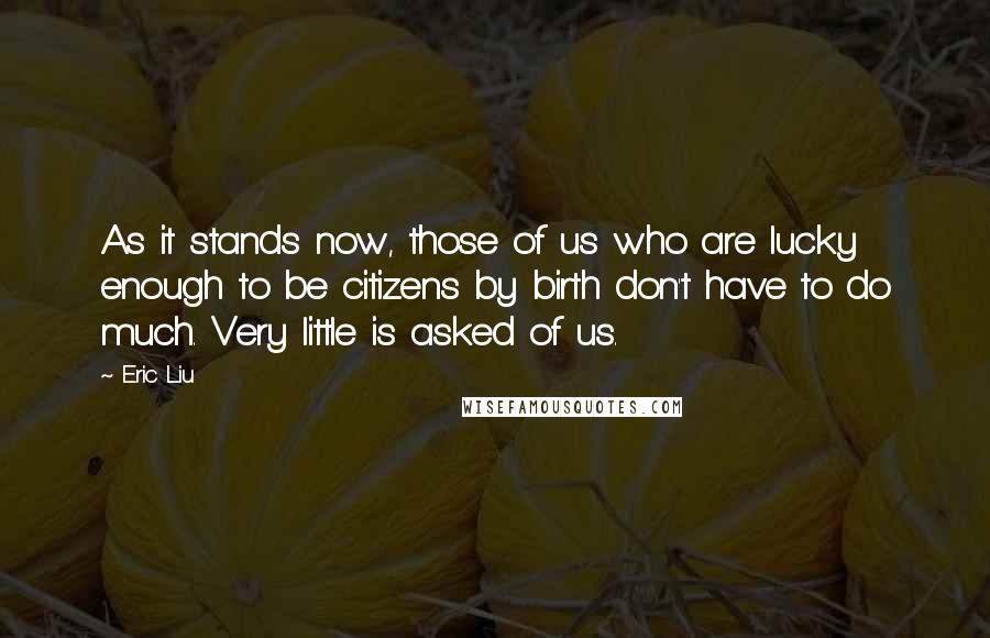 Eric Liu Quotes: As it stands now, those of us who are lucky enough to be citizens by birth don't have to do much. Very little is asked of us.