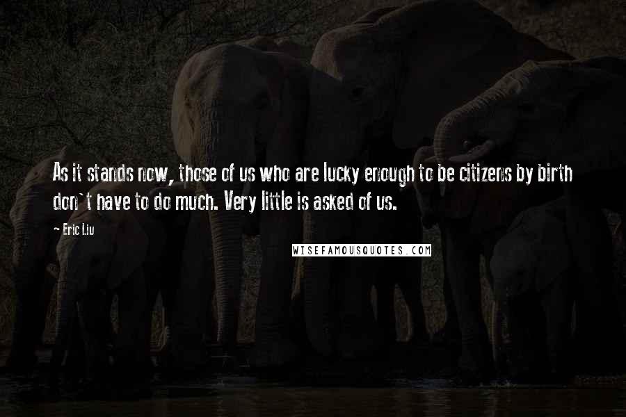 Eric Liu Quotes: As it stands now, those of us who are lucky enough to be citizens by birth don't have to do much. Very little is asked of us.