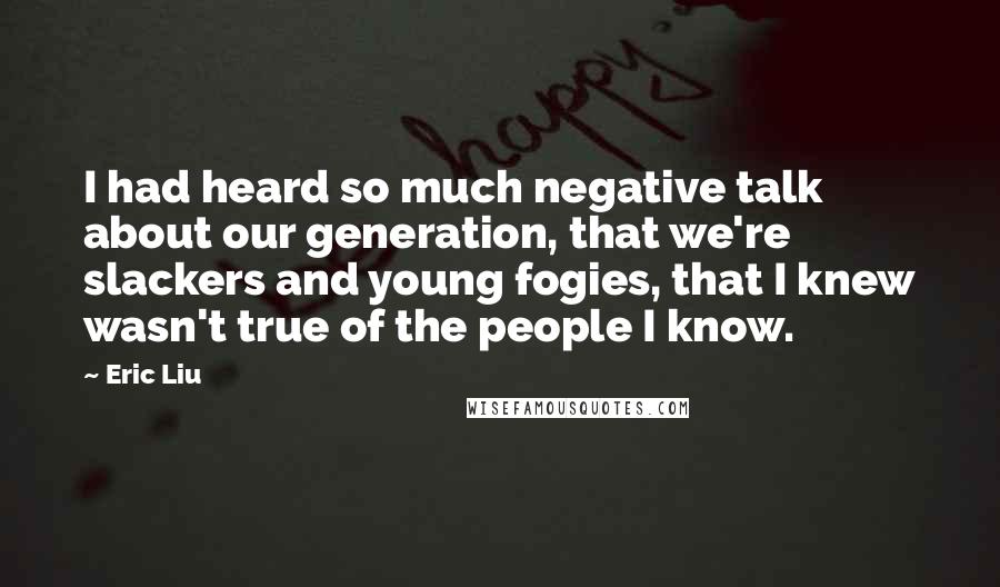 Eric Liu Quotes: I had heard so much negative talk about our generation, that we're slackers and young fogies, that I knew wasn't true of the people I know.