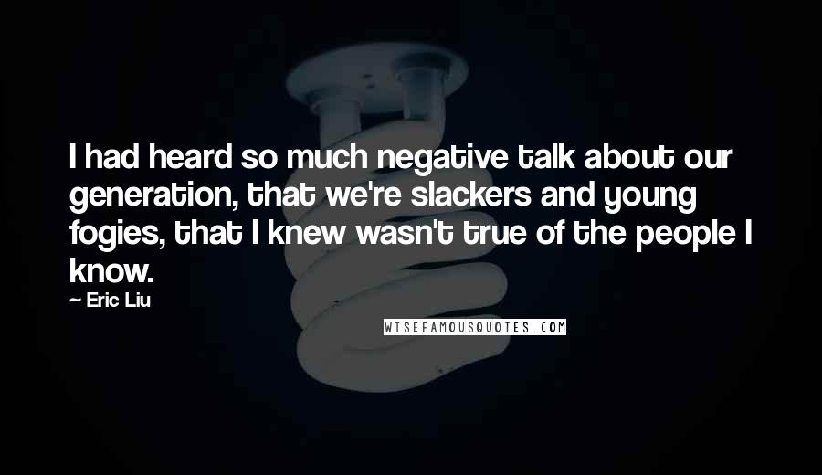 Eric Liu Quotes: I had heard so much negative talk about our generation, that we're slackers and young fogies, that I knew wasn't true of the people I know.