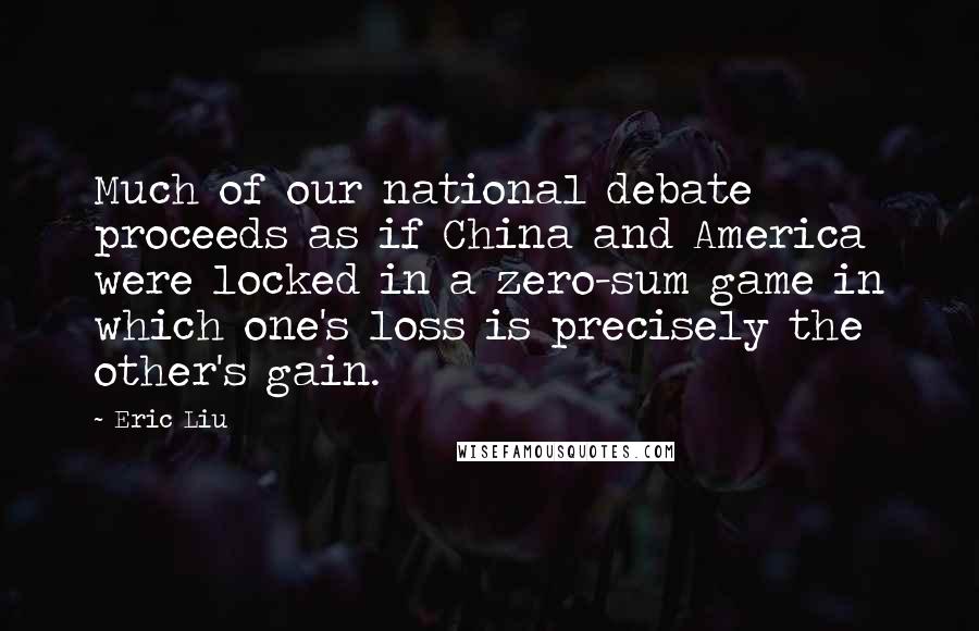 Eric Liu Quotes: Much of our national debate proceeds as if China and America were locked in a zero-sum game in which one's loss is precisely the other's gain.